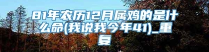 81年农历12月属鸡的是什么命(我说我今年41)_重复