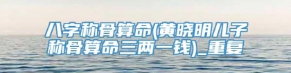 八字称骨算命(黄晓明儿子称骨算命三两一钱)_重复