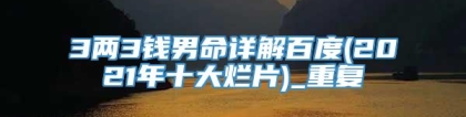 3两3钱男命详解百度(2021年十大烂片)_重复