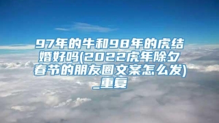 97年的牛和98年的虎结婚好吗(2022虎年除夕春节的朋友圈文案怎么发)_重复