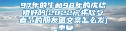 97年的牛和98年的虎结婚好吗(2022虎年除夕春节的朋友圈文案怎么发)_重复