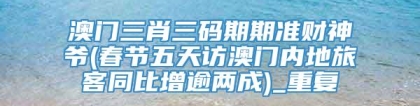 澳门三肖三码期期准财神爷(春节五天访澳门内地旅客同比增逾两成)_重复