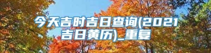 今天吉时吉日查询(2021吉日黄历)_重复