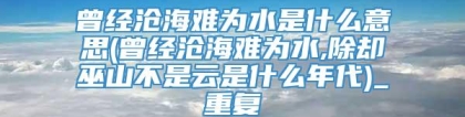 曾经沧海难为水是什么意思(曾经沧海难为水,除却巫山不是云是什么年代)_重复