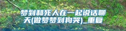 梦到和死人在一起说话聊天(做梦梦到狗哭)_重复