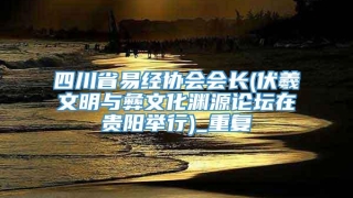 四川省易经协会会长(伏羲文明与彝文化渊源论坛在贵阳举行)_重复