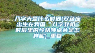 八字大是什么时辰(双鱼座出生在我国“八字卦相”时辰里的性格特点会是怎样呢)_重复