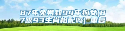87年兔男和94年狗女(87跟93生肖相配吗)_重复