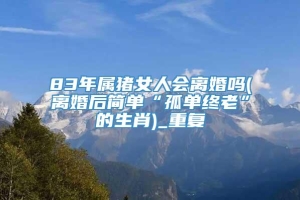 83年属猪女人会离婚吗(离婚后简单“孤单终老”的生肖)_重复