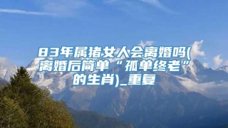 83年属猪女人会离婚吗(离婚后简单“孤单终老”的生肖)_重复