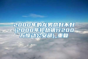 2000年的龙男命好不好(2000年抢劫银行200万惊动公安部)_重复