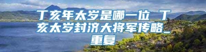 丁亥年太岁是哪一位 丁亥太岁封济大将军传略_重复