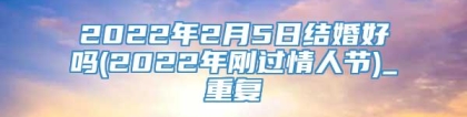 2022年2月5日结婚好吗(2022年刚过情人节)_重复