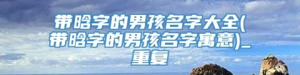 带晗字的男孩名字大全(带晗字的男孩名字寓意)_重复