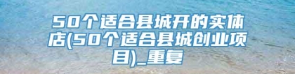 50个适合县城开的实体店(50个适合县城创业项目)_重复