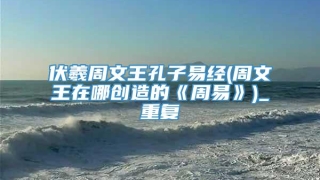 伏羲周文王孔子易经(周文王在哪创造的《周易》)_重复