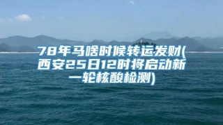 78年马啥时候转运发财(西安25日12时将启动新一轮核酸检测)