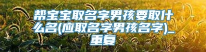 帮宝宝取名字男孩要取什么名(应取名字男孩名字)_重复