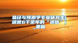 易经与预测学专业研究生(诞世6千余年的“迷信”)_重复