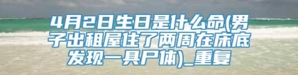 4月2日生日是什么命(男子出租屋住了两周在床底发现一具尸体)_重复