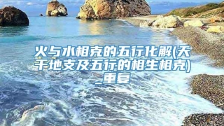 火与水相克的五行化解(天干地支及五行的相生相克)_重复