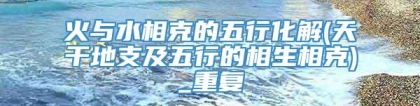 火与水相克的五行化解(天干地支及五行的相生相克)_重复