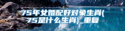75年女婚配好对象生肖(75是什么生肖)_重复