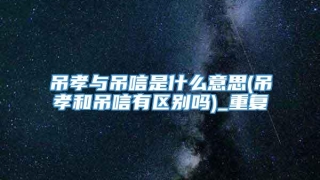 吊孝与吊唁是什么意思(吊孝和吊唁有区别吗)_重复