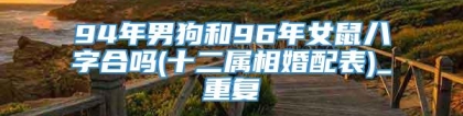 94年男狗和96年女鼠八字合吗(十二属相婚配表)_重复