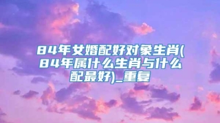 84年女婚配好对象生肖(84年属什么生肖与什么配最好)_重复