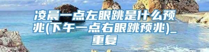 凌晨一点左眼跳是什么预兆(下午一点右眼跳预兆)_重复