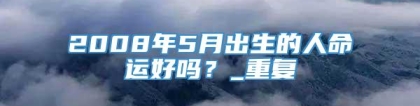 2008年5月出生的人命运好吗？_重复