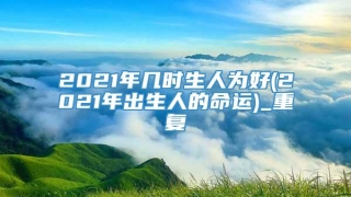2021年几时生人为好(2021年出生人的命运)_重复