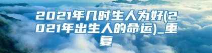 2021年几时生人为好(2021年出生人的命运)_重复