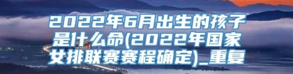 2022年6月出生的孩子是什么命(2022年国家女排联赛赛程确定)_重复