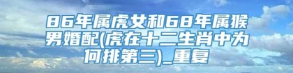 86年属虎女和68年属猴男婚配(虎在十二生肖中为何排第三)_重复