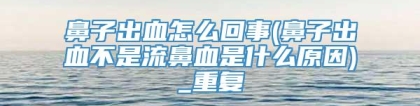 鼻子出血怎么回事(鼻子出血不是流鼻血是什么原因)_重复