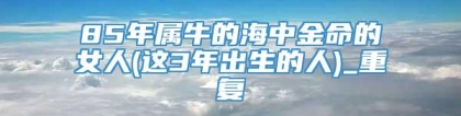 85年属牛的海中金命的女人(这3年出生的人)_重复