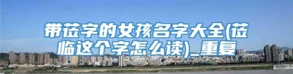 带莅字的女孩名字大全(莅临这个字怎么读)_重复