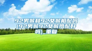 92男猴和92女猴相配吗(92男猴92女猴婚配好吗)_重复