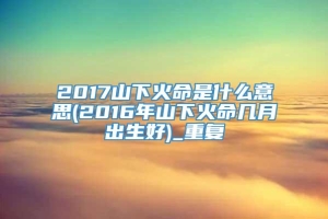 2017山下火命是什么意思(2016年山下火命几月出生好)_重复