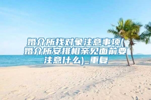 婚介所找对象注意事项(婚介所安排相亲见面前要注意什么)_重复