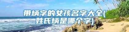 带炳字的女孩名字大全(姓氏炳是哪个字)