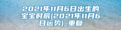 2021年11月6日出生的宝宝时辰(2021年11月6日运势)_重复