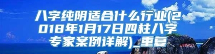 八字纯阴适合什么行业(2018年1月17日四柱八字专家案例详解)_重复