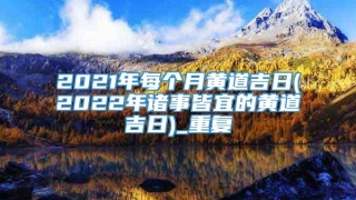 2021年每个月黄道吉日(2022年诸事皆宜的黄道吉日)_重复