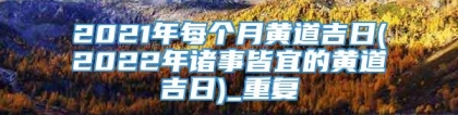 2021年每个月黄道吉日(2022年诸事皆宜的黄道吉日)_重复