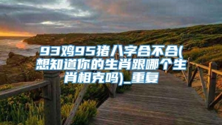 93鸡95猪八字合不合(想知道你的生肖跟哪个生肖相克吗)_重复