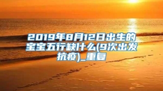 2019年8月12日出生的宝宝五行缺什么(9次出发抗疫)_重复