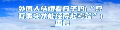 外国人结婚看日子吗(“只有事实才能经得起考验”)_重复